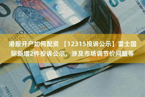 港股开户如何配资 【12315投诉公示】雷士国际新增2件投诉公示，涉及市场调节价问题等