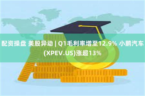 配资操盘 美股异动 | Q1毛利率增至12.9% 小鹏汽车(XPEV.US)涨超13%