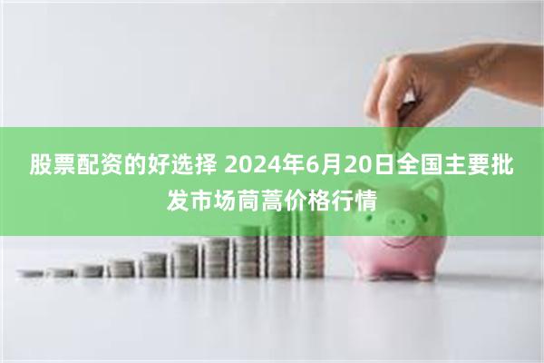 股票配资的好选择 2024年6月20日全国主要批发市场茼蒿价格行情