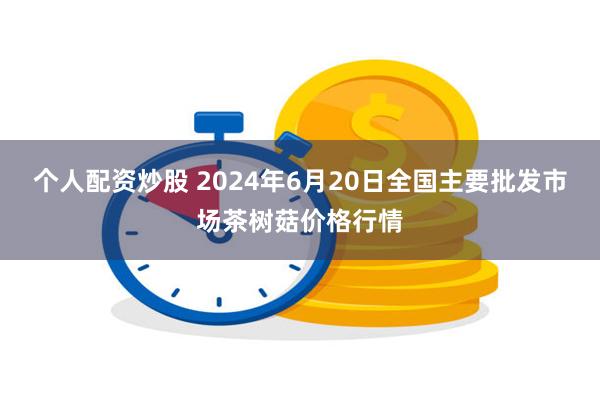 个人配资炒股 2024年6月20日全国主要批发市场茶树菇价格行情