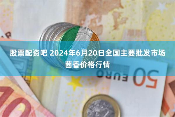 股票配资吧 2024年6月20日全国主要批发市场茴香价格行情