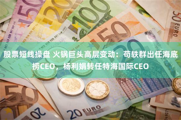 股票短线操盘 火锅巨头高层变动：苟轶群出任海底捞CEO，杨利娟转任特海国际CEO