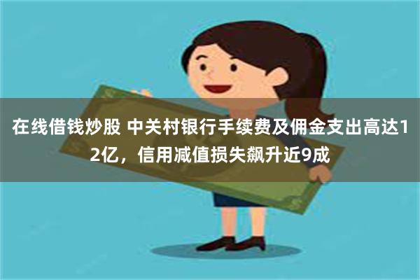 在线借钱炒股 中关村银行手续费及佣金支出高达12亿，信用减值损失飙升近9成