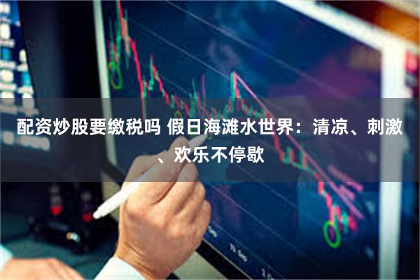 配资炒股要缴税吗 假日海滩水世界：清凉、刺激、欢乐不停歇