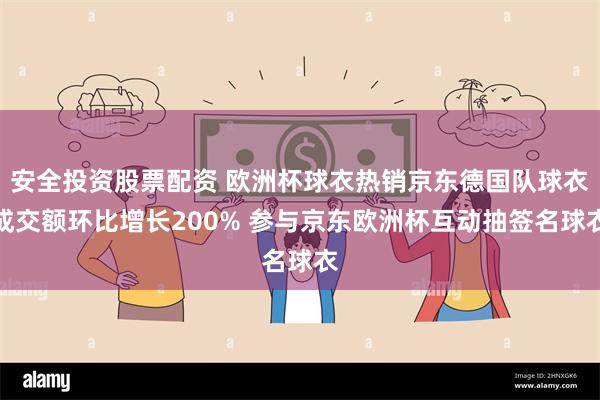 安全投资股票配资 欧洲杯球衣热销京东德国队球衣成交额环比增长200% 参与京东欧洲杯互动抽签名球衣