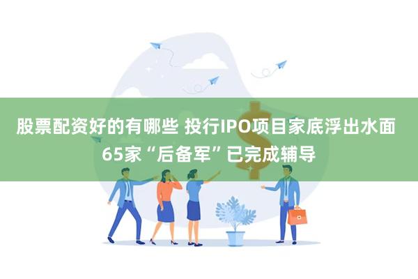 股票配资好的有哪些 投行IPO项目家底浮出水面 65家“后备军”已完成辅导