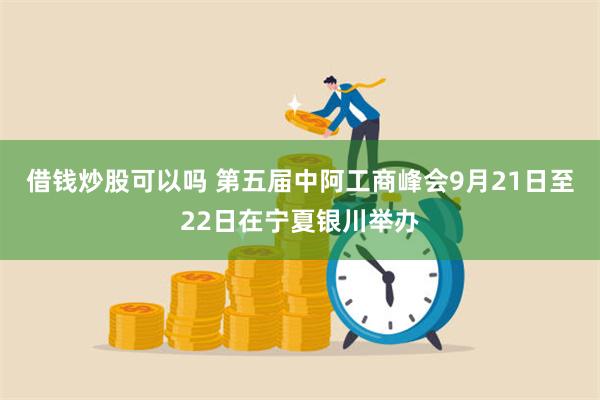 借钱炒股可以吗 第五届中阿工商峰会9月21日至22日在宁夏银川举办