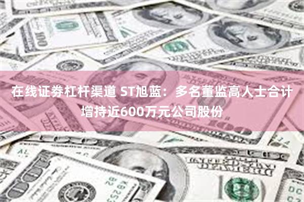 在线证劵杠杆渠道 ST旭蓝：多名董监高人士合计增持近600万元公司股份