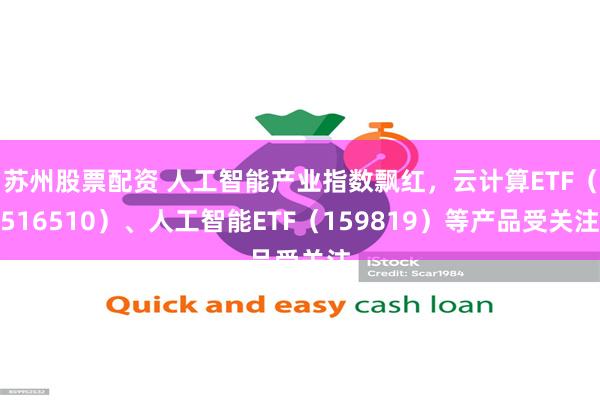 苏州股票配资 人工智能产业指数飘红，云计算ETF（516510）、人工智能ETF（159819）等产品受关注