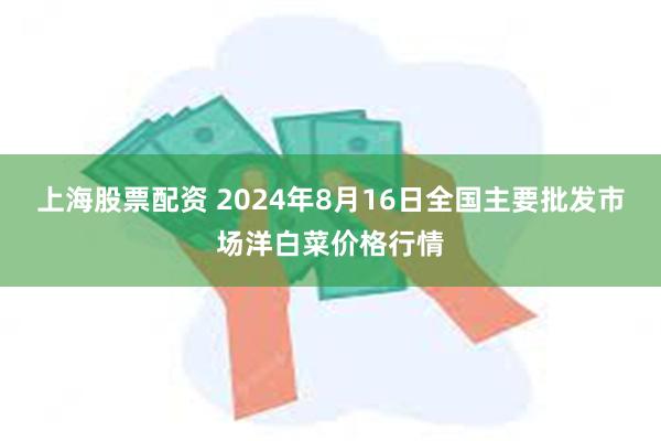 上海股票配资 2024年8月16日全国主要批发市场洋白菜价格行情