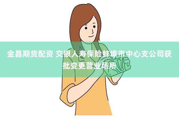 金昌期货配资 交银人寿保险蚌埠市中心支公司获批变更营业场所