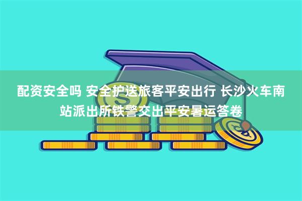 配资安全吗 安全护送旅客平安出行 长沙火车南站派出所铁警交出平安暑运答卷