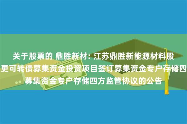 关于股票的 鼎胜新材: 江苏鼎胜新能源材料股份有限公司关于变更可转债募集资金投资项目签订募集资金专户存储四方监管协议的公告