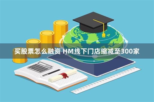 买股票怎么融资 HM线下门店缩减至300家