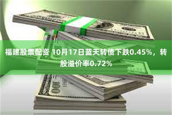 福建股票配资 10月17日蓝天转债下跌0.45%，转股溢价率0.72%