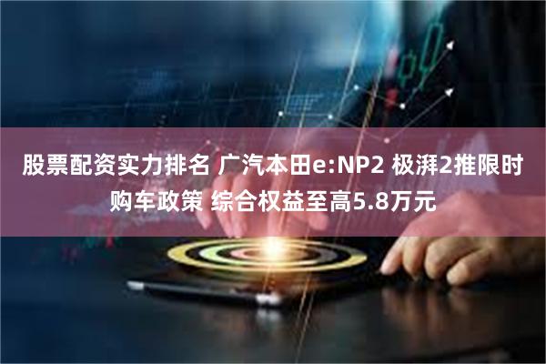 股票配资实力排名 广汽本田e:NP2 极湃2推限时购车政策 综合权益至高5.8万元