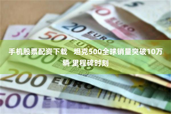 手机股票配资下载   坦克500全球销量突破10万辆 里程碑时刻