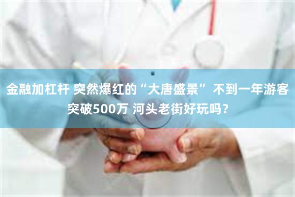 金融加杠杆 突然爆红的“大唐盛景” 不到一年游客突破500万 河头老街好玩吗？