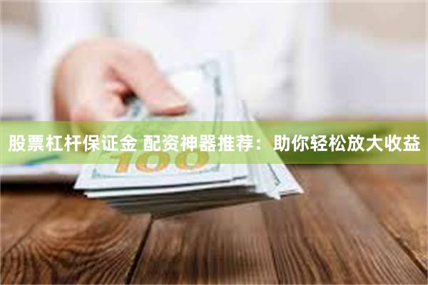 股票杠杆保证金 配资神器推荐：助你轻松放大收益