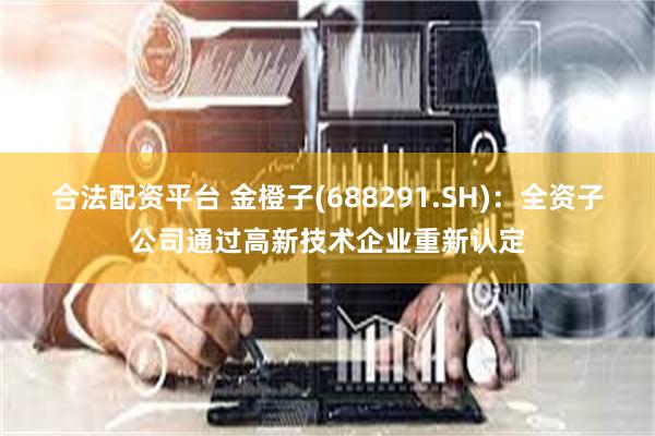 合法配资平台 金橙子(688291.SH)：全资子公司通过高新技术企业重新认定