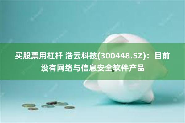 买股票用杠杆 浩云科技(300448.SZ)：目前没有网络与信息安全软件产品