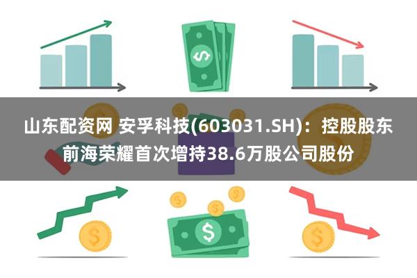 山东配资网 安孚科技(603031.SH)：控股股东前海荣耀首次增持38.6万股公司股份