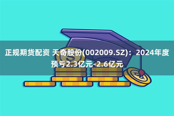 正规期货配资 天奇股份(002009.SZ)：2024年度预亏2.3亿元-2.6亿元