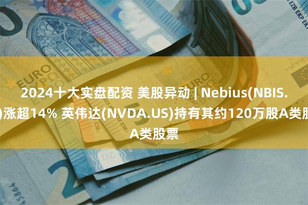 2024十大实盘配资 美股异动 | Nebius(NBIS.US)涨超14% 英伟达(NVDA.US)持有其约120万股A类股票