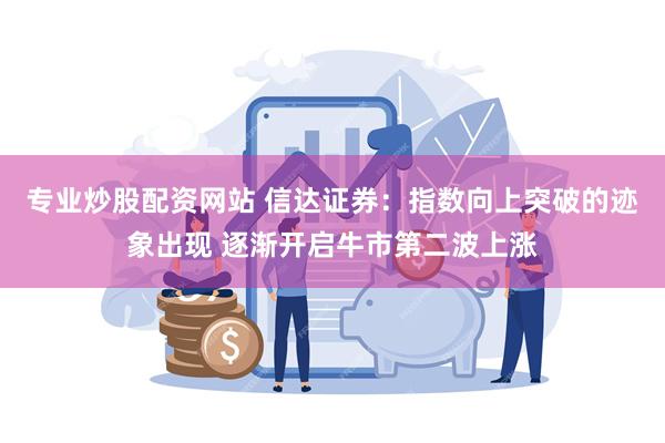 专业炒股配资网站 信达证券：指数向上突破的迹象出现 逐渐开启牛市第二波上涨