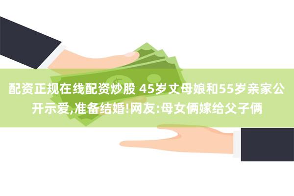 配资正规在线配资炒股 45岁丈母娘和55岁亲家公开示爱,准备结婚!网友:母女俩嫁给父子俩