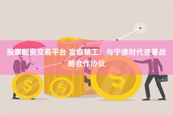 股票配资交易平台 富临精工：与宁德时代签署战略合作协议