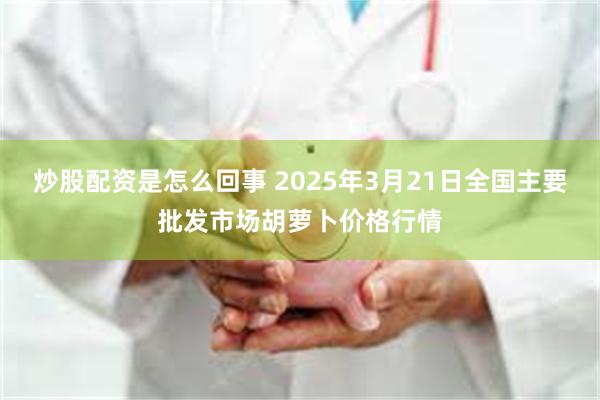 炒股配资是怎么回事 2025年3月21日全国主要批发市场胡萝卜价格行情